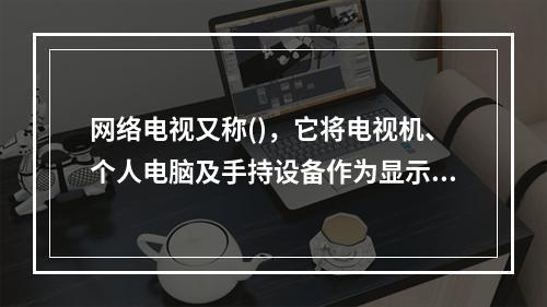 网络电视又称()，它将电视机、个人电脑及手持设备作为显示终端