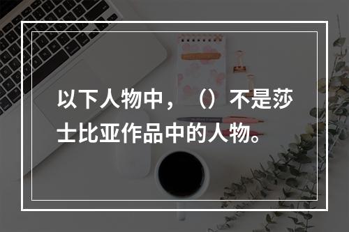 以下人物中，（）不是莎士比亚作品中的人物。