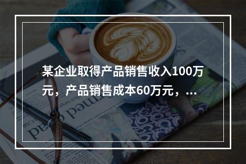 某企业取得产品销售收入100万元，产品销售成本60万元，发生