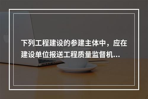 下列工程建设的参建主体中，应在建设单位报送工程质量监督机构的