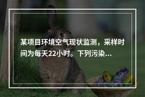 某项目环境空气现状监测，采样时间为每天22小时。下列污染物中