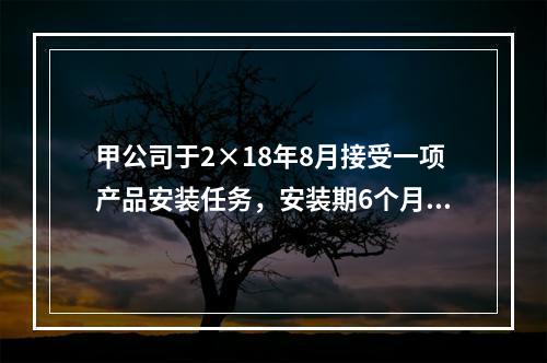 甲公司于2×18年8月接受一项产品安装任务，安装期6个月，合