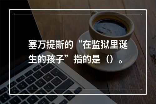 塞万提斯的“在监狱里诞生的孩子”指的是（）。