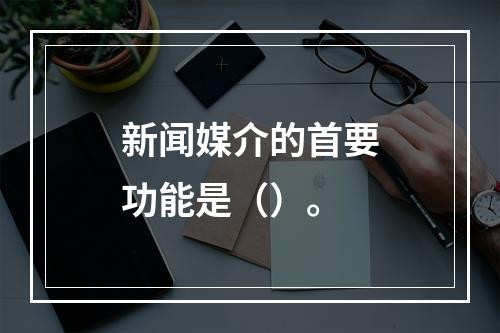 新闻媒介的首要功能是（）。