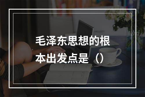 毛泽东思想的根本出发点是（）