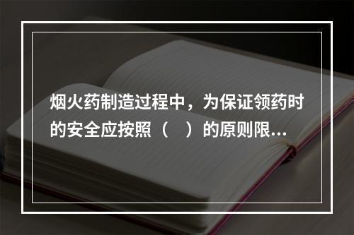 烟火药制造过程中，为保证领药时的安全应按照（　）的原则限量领