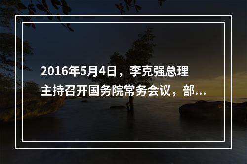 2016年5月4日，李克强总理主持召开国务院常务会议，部署推