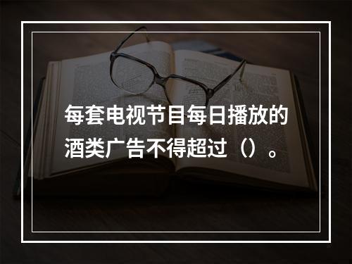 每套电视节目每日播放的酒类广告不得超过（）。