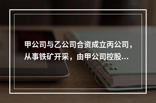 甲公司与乙公司合资成立丙公司，从事铁矿开采，由甲公司控股。丙