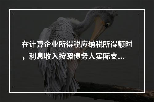 在计算企业所得税应纳税所得额时，利息收入按照债务人实际支付利