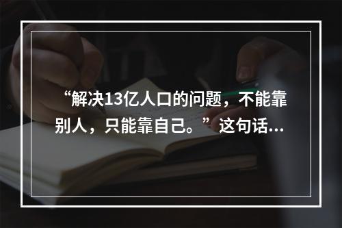 “解决13亿人口的问题，不能靠别人，只能靠自己。”这句话强调