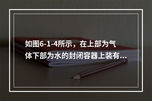 如图6-1-4所示，在上部为气体下部为水的封闭容器上装有U