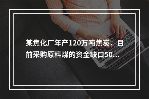 某焦化厂年产120万吨焦炭，目前采购原料煤的资金缺口500万