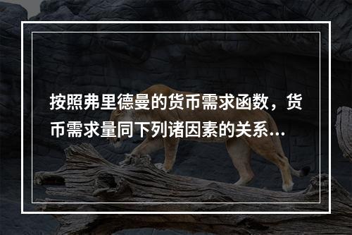 按照弗里德曼的货币需求函数，货币需求量同下列诸因素的关系正确