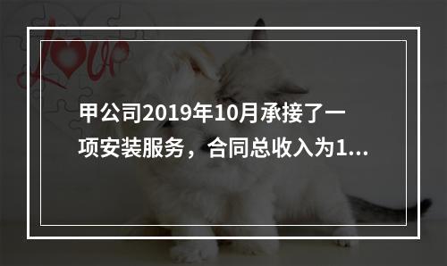 甲公司2019年10月承接了一项安装服务，合同总收入为100