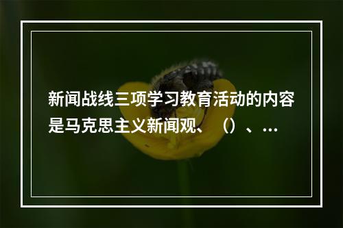 新闻战线三项学习教育活动的内容是马克思主义新闻观、（）、职业