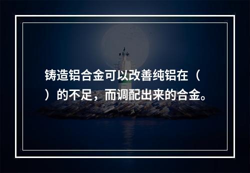 铸造铝合金可以改善纯铝在（　）的不足，而调配出来的合金。