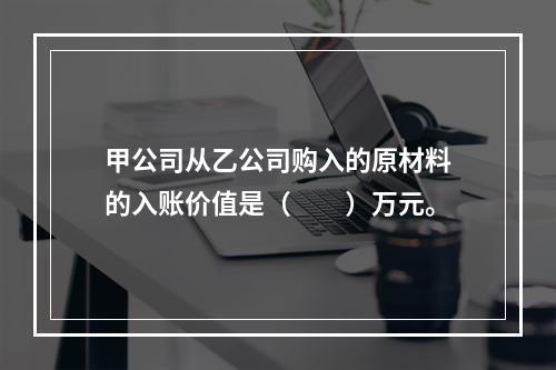 甲公司从乙公司购入的原材料的入账价值是（　　）万元。