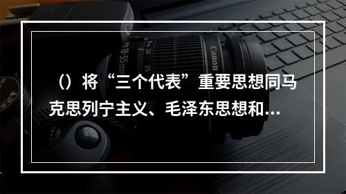 （）将“三个代表”重要思想同马克思列宁主义、毛泽东思想和邓小