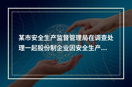 某市安全生产监督管理局在调查处理一起股份制企业因安全生产投入