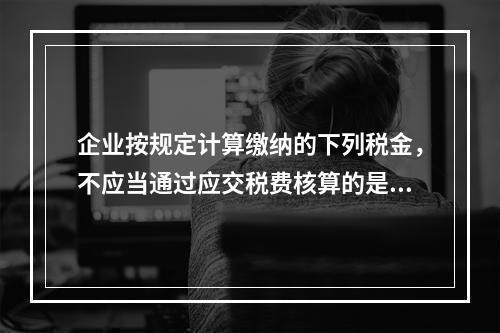 企业按规定计算缴纳的下列税金，不应当通过应交税费核算的是（　