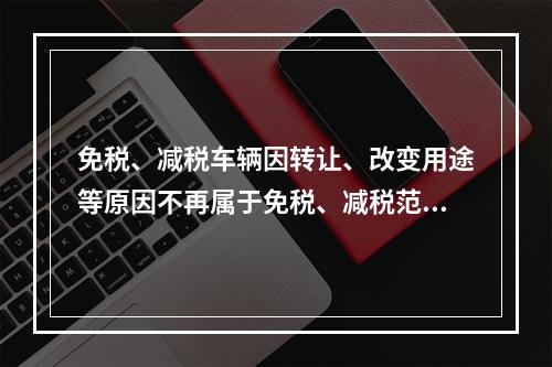 免税、减税车辆因转让、改变用途等原因不再属于免税、减税范围的