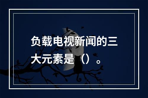 负载电视新闻的三大元素是（）。