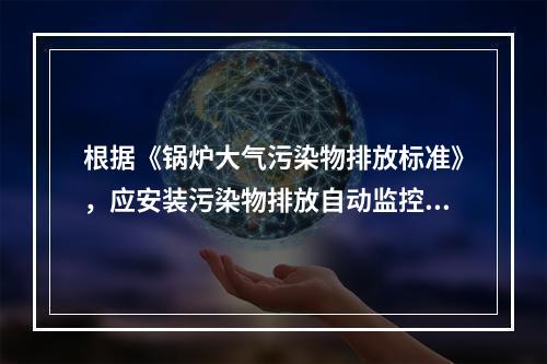 根据《锅炉大气污染物排放标准》，应安装污染物排放自动监控设备