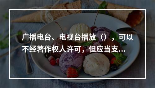 广播电台、电视台播放（），可以不经著作权人许可，但应当支付报