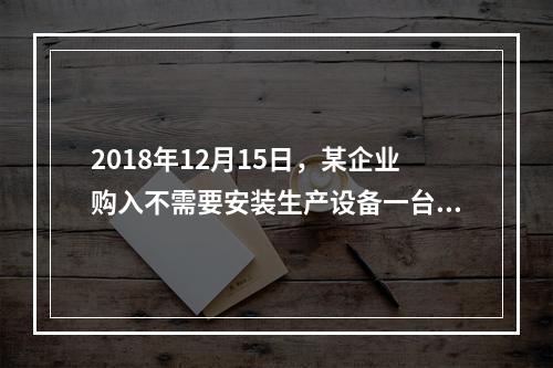 2018年12月15日，某企业购入不需要安装生产设备一台，原