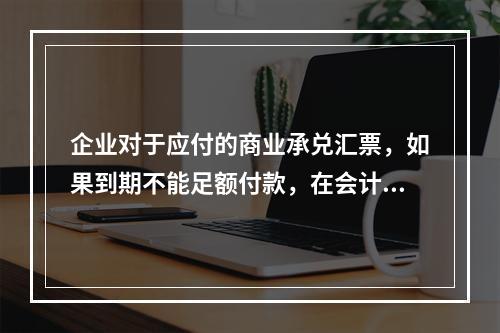 企业对于应付的商业承兑汇票，如果到期不能足额付款，在会计处理