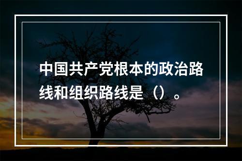 中国共产党根本的政治路线和组织路线是（）。