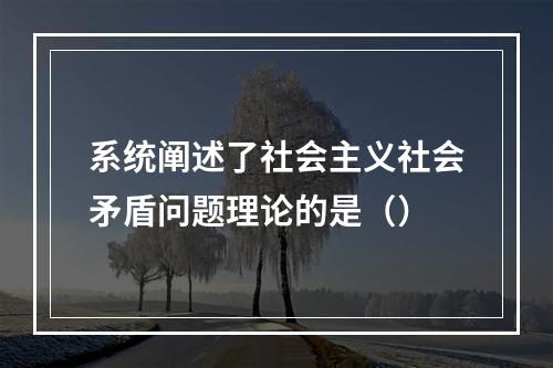 系统阐述了社会主义社会矛盾问题理论的是（）