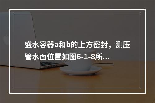 盛水容器a和b的上方密封，测压管水面位置如图6-1-8所示