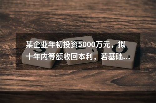 某企业年初投资5000万元，拟十年内等额收回本利，若基础收