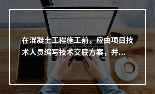 在混凝土工程施工前，应由项目技术人员编写技术交底方案，并经（