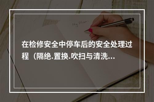 在检修安全中停车后的安全处理过程（隔绝.置换.吹扫与清洗等）