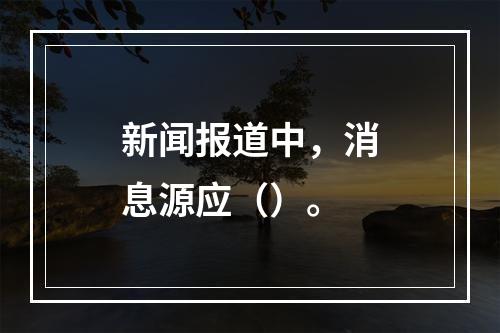 新闻报道中，消息源应（）。