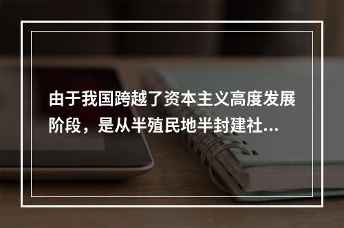 由于我国跨越了资本主义高度发展阶段，是从半殖民地半封建社会直