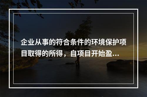 企业从事的符合条件的环境保护项目取得的所得，自项目开始盈利所