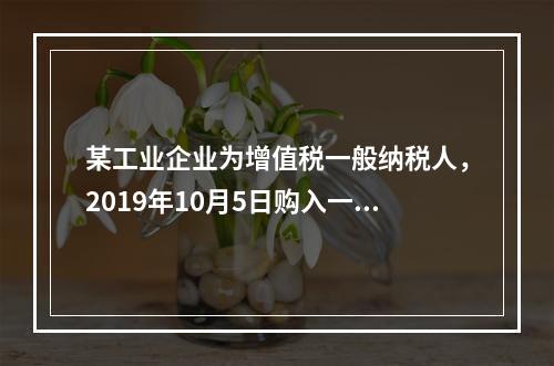 某工业企业为增值税一般纳税人，2019年10月5日购入一批材