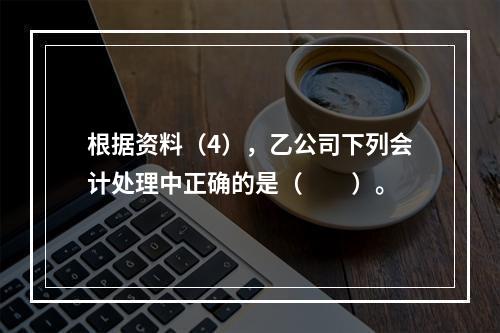 根据资料（4），乙公司下列会计处理中正确的是（　　）。