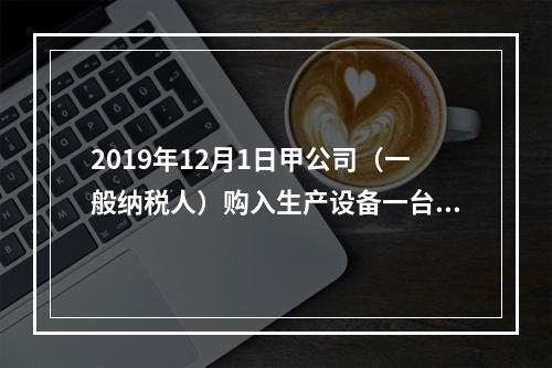 2019年12月1日甲公司（一般纳税人）购入生产设备一台，支