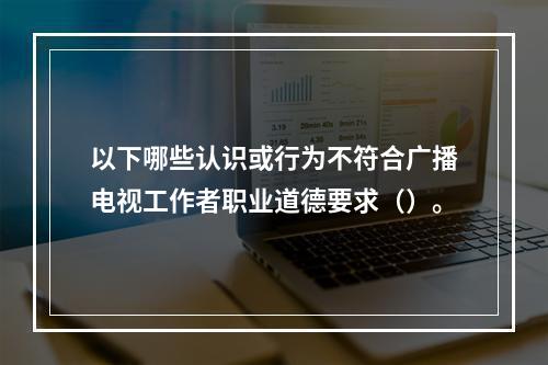 以下哪些认识或行为不符合广播电视工作者职业道德要求（）。