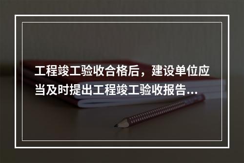 工程竣工验收合格后，建设单位应当及时提出工程竣工验收报告。竣