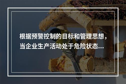 根据预警控制的目标和管理思想，当企业生产活动处于危险状态，日