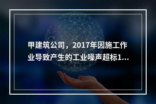 甲建筑公司，2017年因施工作业导致产生的工业噪声超标16分