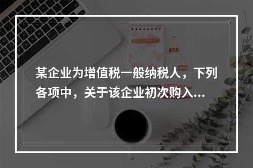 某企业为增值税一般纳税人，下列各项中，关于该企业初次购入增值