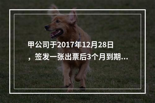 甲公司于2017年12月28日，签发一张出票后3个月到期的商