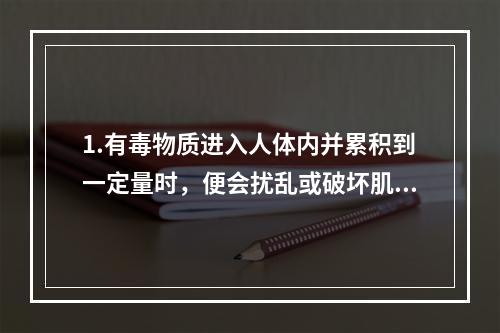 1.有毒物质进入人体内并累积到一定量时，便会扰乱或破坏肌体的